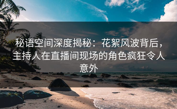 秘语空间深度揭秘：花絮风波背后，主持人在直播间现场的角色疯狂令人意外