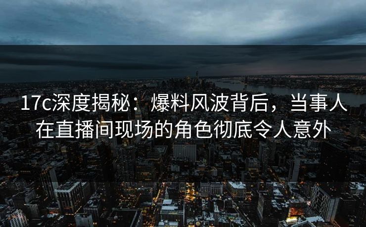 17c深度揭秘：爆料风波背后，当事人在直播间现场的角色彻底令人意外