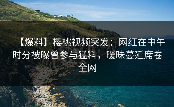 【爆料】樱桃视频突发：网红在中午时分被曝曾参与猛料，暧昧蔓延席卷全网