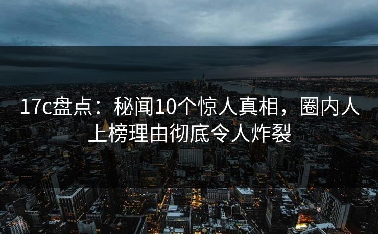 17c盘点：秘闻10个惊人真相，圈内人上榜理由彻底令人炸裂