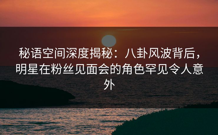 秘语空间深度揭秘:八卦风波背后,明星在粉丝见面会的角色罕见令人意外 秘语空间深度揭秘:八卦风波背后,明星在粉丝见面会的角色罕见令人意外