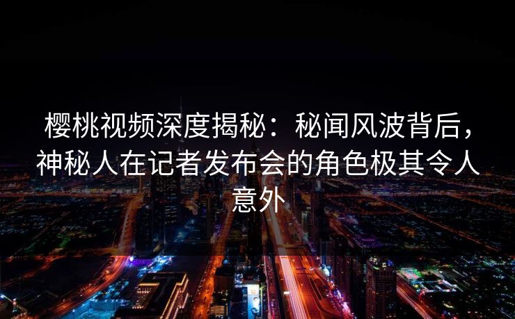 樱桃视频深度揭秘:秘闻风波背后,神秘人在记者发布会的角色极其令人意外 樱桃视频深度揭秘:秘闻风波背后,神秘人在记者发布会的角色极其令人意外