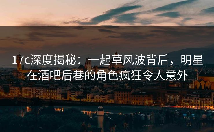 17c深度揭秘：一起草风波背后，明星在酒吧后巷的角色疯狂令人意外