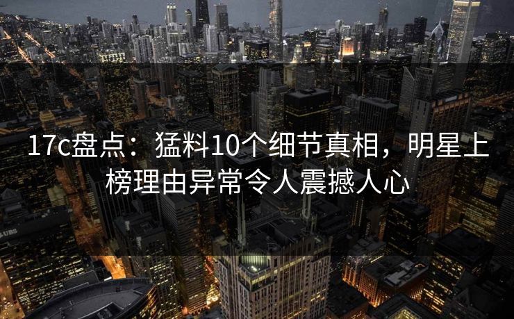 17c盘点：猛料10个细节真相，明星上榜理由异常令人震撼人心