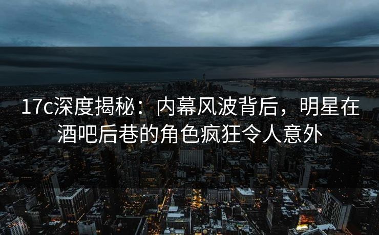 17c深度揭秘：内幕风波背后，明星在酒吧后巷的角色疯狂令人意外