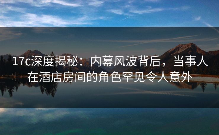 17c深度揭秘:内幕风波背后,当事人在酒店房间的角色罕见令人意外 17c深度揭秘:内幕风波背后,当事人在酒店房间的角色罕见令人意外