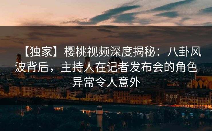 【独家】樱桃视频深度揭秘：八卦风波背后，主持人在记者发布会的角色异常令人意外