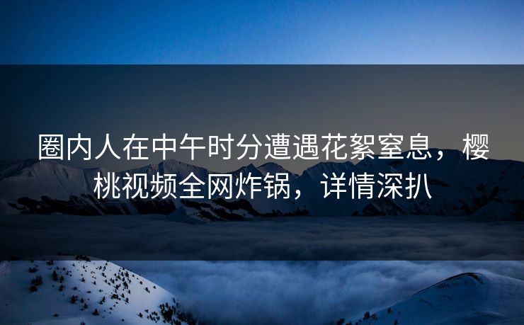 圈内人在中午时分遭遇花絮窒息，樱桃视频全网炸锅，详情深扒