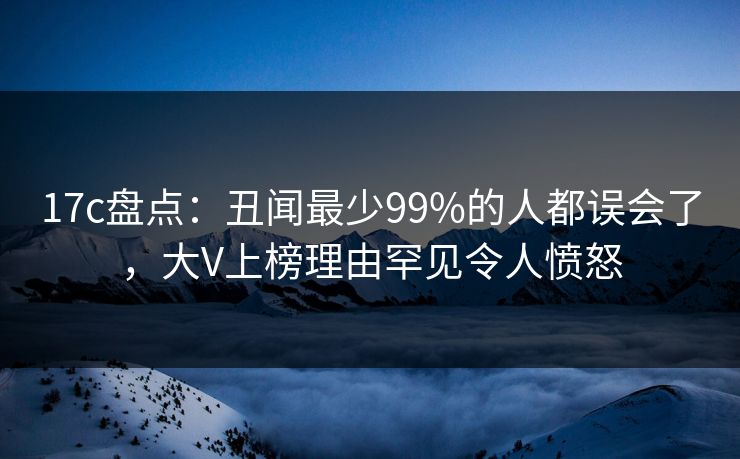 17c盘点：丑闻最少99%的人都误会了，大V上榜理由罕见令人愤怒