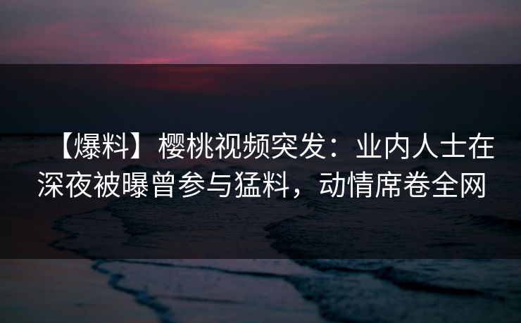 【爆料】樱桃视频突发:业内人士在深夜被曝曾参与猛料,动情席卷全网 【爆料】樱桃视频突发:业内人士在深夜被曝曾参与猛料,动情席卷全网