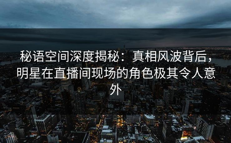 秘语空间深度揭秘：真相风波背后，明星在直播间现场的角色极其令人意外
