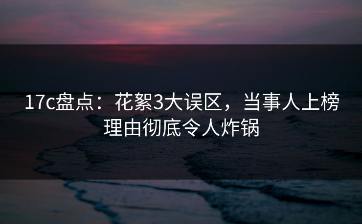 17c盘点：花絮3大误区，当事人上榜理由彻底令人炸锅