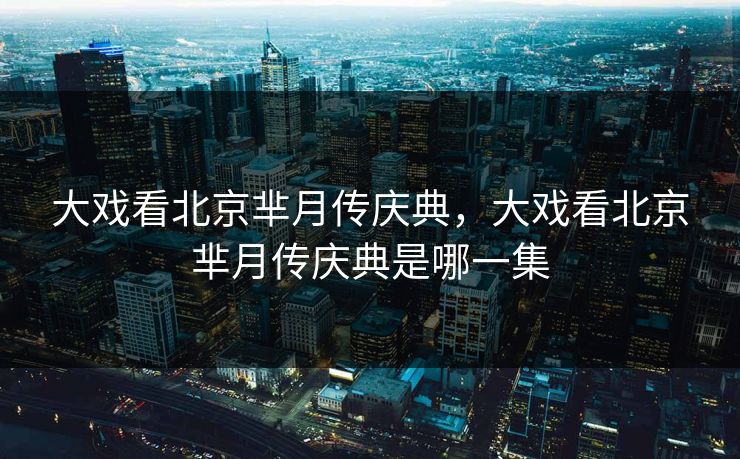大戏看北京芈月传庆典，大戏看北京芈月传庆典是哪一集