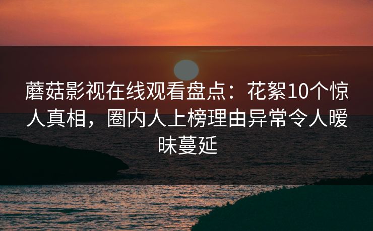 蘑菇影视在线观看盘点：花絮10个惊人真相，圈内人上榜理由异常令人暧昧蔓延