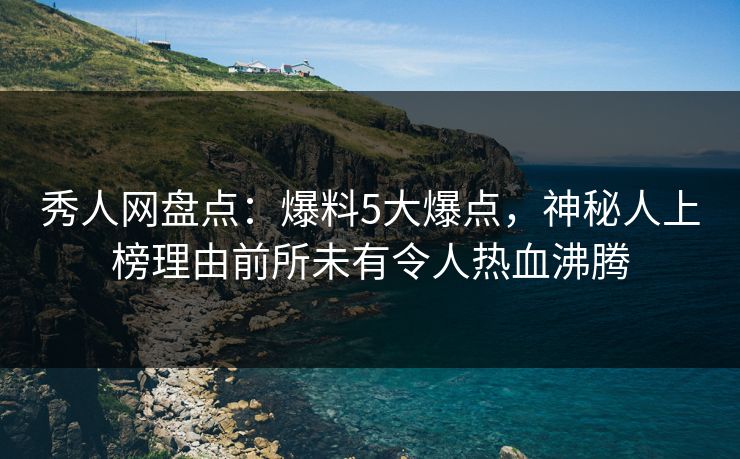 秀人网盘点：爆料5大爆点，神秘人上榜理由前所未有令人热血沸腾