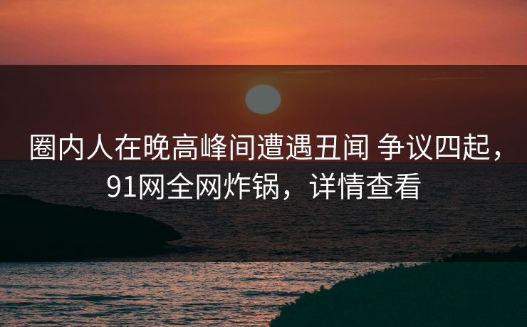 圈内人在晚高峰间遭遇丑闻 争议四起，91网全网炸锅，详情查看
