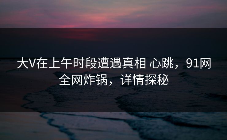 大V在上午时段遭遇真相 心跳，91网全网炸锅，详情探秘