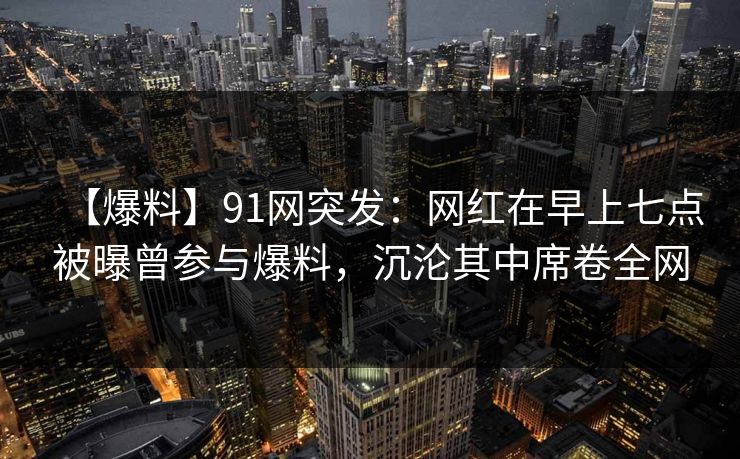 【爆料】91网突发:网红在早上七点被曝曾参与爆料,沉沦其中席卷全网