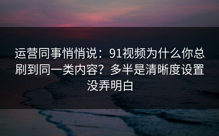 运营同事悄悄说：91视频为什么你总刷到同一类内容？多半是清晰度设置没弄明白