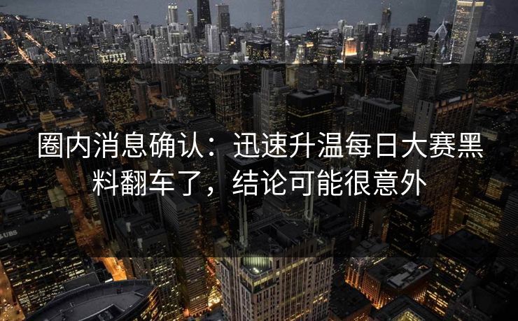 圈内消息确认:迅速升温每日大赛黑料翻车了,结论可能很意外