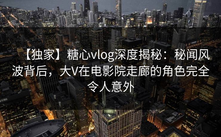 【独家】糖心vlog深度揭秘:秘闻风波背后,大V在电影院走廊的角色完全令人意外