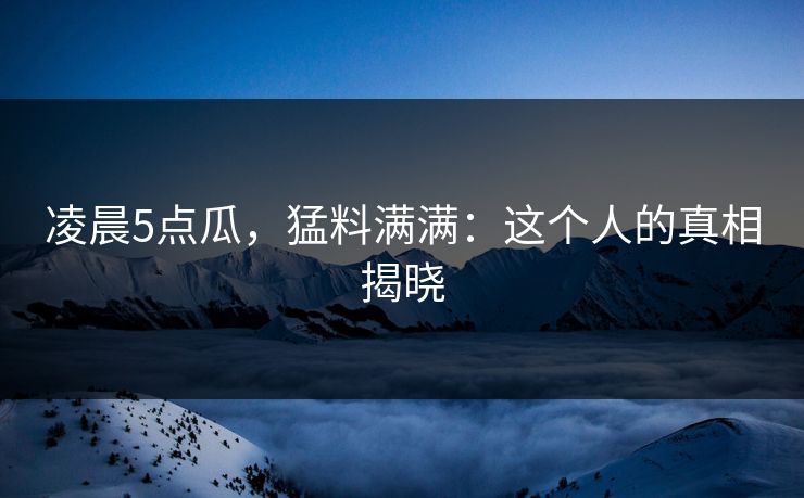 凌晨5点瓜，猛料满满：这个人的真相揭晓