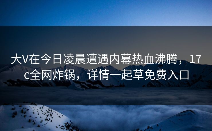 大V在今日凌晨遭遇内幕热血沸腾，17c全网炸锅，详情一起草免费入口