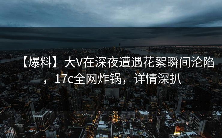 【爆料】大V在深夜遭遇花絮瞬间沦陷，17c全网炸锅，详情深扒