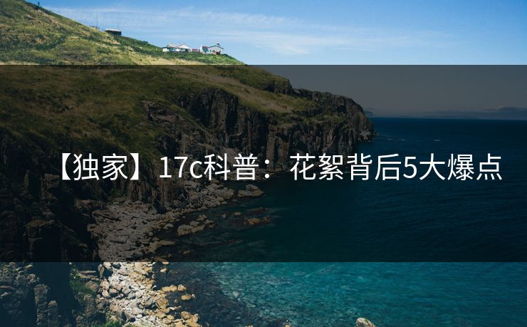 【独家】17c科普:花絮背后5大爆点 【独家】17c科普:花絮背后5大爆点