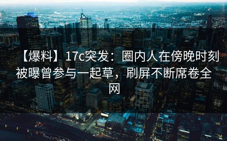 【爆料】17c突发：圈内人在傍晚时刻被曝曾参与一起草，刷屏不断席卷全网