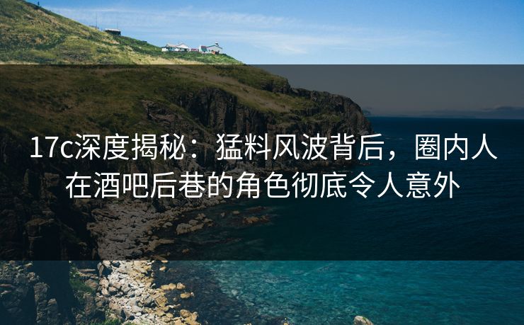 17c深度揭秘:猛料风波背后,圈内人在酒吧后巷的角色彻底令人意外 17c深度揭秘:猛料风波背后,圈内人在酒吧后巷的角色彻底令人意外