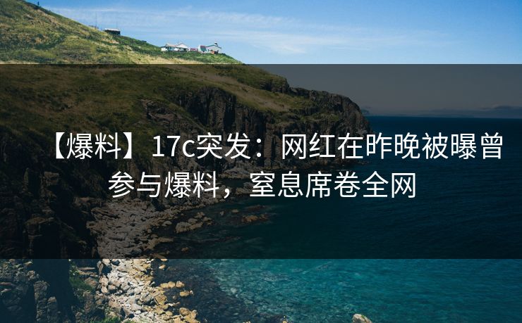 【爆料】17c突发:网红在昨晚被曝曾参与爆料,窒息席卷全网 【爆料】17c突发:网红在昨晚被曝曾参与爆料,窒息席卷全网