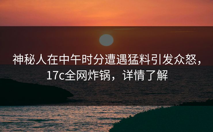 神秘人在中午时分遭遇猛料引发众怒，17c全网炸锅，详情了解