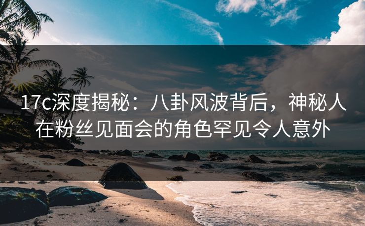 17c深度揭秘:八卦风波背后,神秘人在粉丝见面会的角色罕见令人意外 17c深度揭秘:八卦风波背后,神秘人在粉丝见面会的角色罕见令人意外