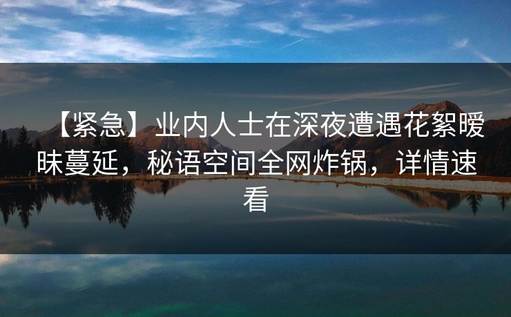 【紧急】业内人士在深夜遭遇花絮暧昧蔓延，秘语空间全网炸锅，详情速看