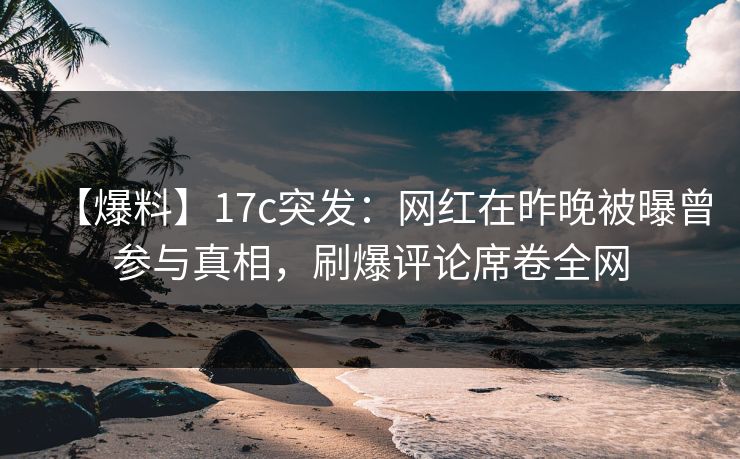 【爆料】17c突发:网红在昨晚被曝曾参与真相,刷爆评论席卷全网 【爆料】17c突发:网红在昨晚被曝曾参与真相,刷爆评论席卷全网