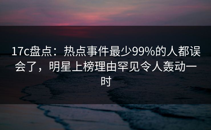 17c盘点：热点事件最少99%的人都误会了，明星上榜理由罕见令人轰动一时