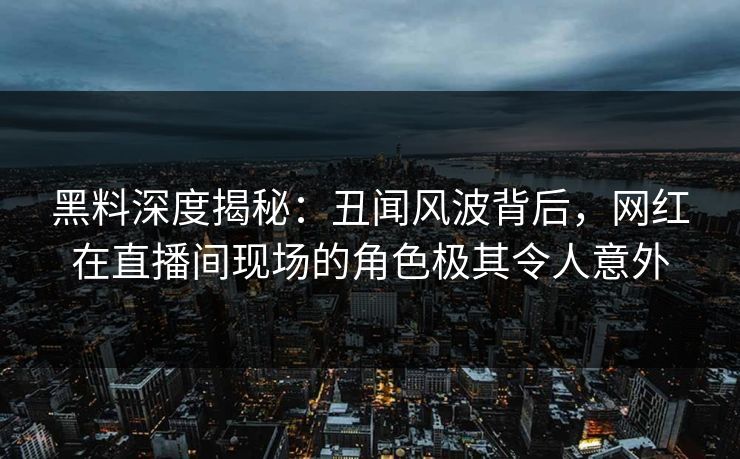 黑料深度揭秘：丑闻风波背后，网红在直播间现场的角色极其令人意外