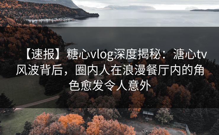 【速报】糖心vlog深度揭秘：溏心tv风波背后，圈内人在浪漫餐厅内的角色愈发令人意外