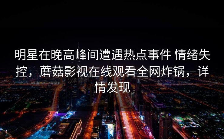 明星在晚高峰间遭遇热点事件 情绪失控，蘑菇影视在线观看全网炸锅，详情发现