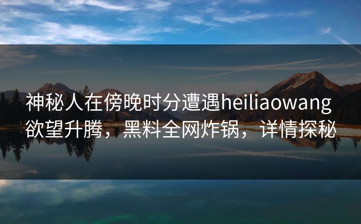神秘人在傍晚时分遭遇heiliaowang 欲望升腾，黑料全网炸锅，详情探秘