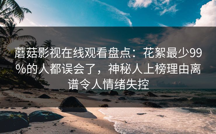 蘑菇影视在线观看盘点：花絮最少99%的人都误会了，神秘人上榜理由离谱令人情绪失控