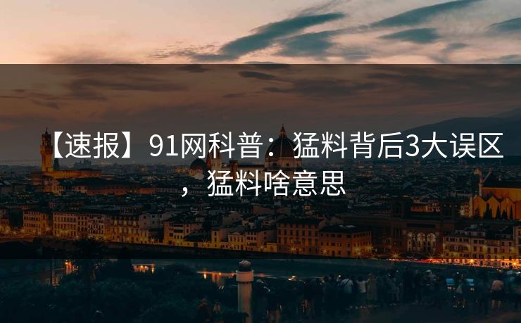 【速报】91网科普：猛料背后3大误区，猛料啥意思